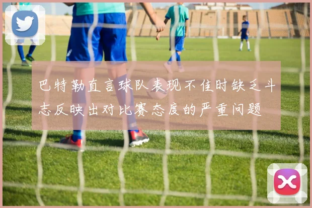巴特勒直言球队表现不佳时缺乏斗志反映出对比赛态度的严重问题