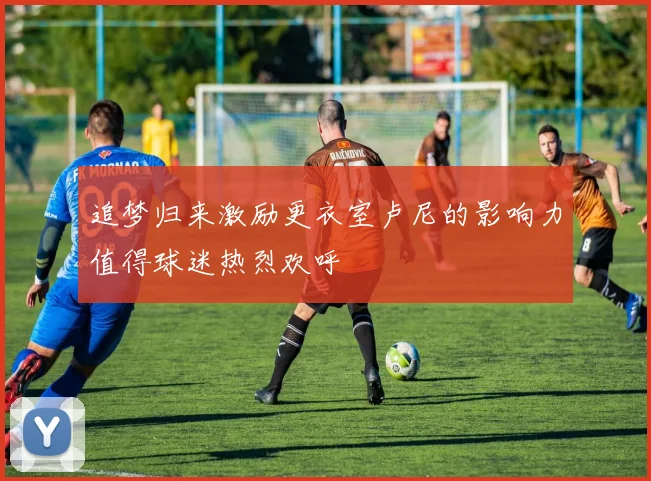 追梦归来激励更衣室卢尼的影响力值得球迷热烈欢呼