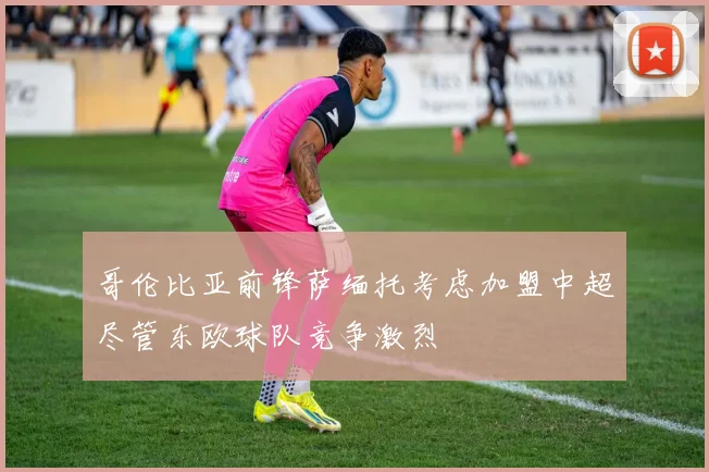 哥伦比亚前锋萨缅托考虑加盟中超尽管东欧球队竞争激烈