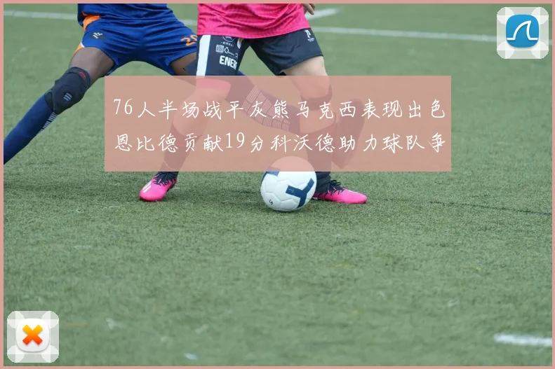 76人半场战平灰熊马克西表现出色恩比德贡献19分科沃德助力球队争胜