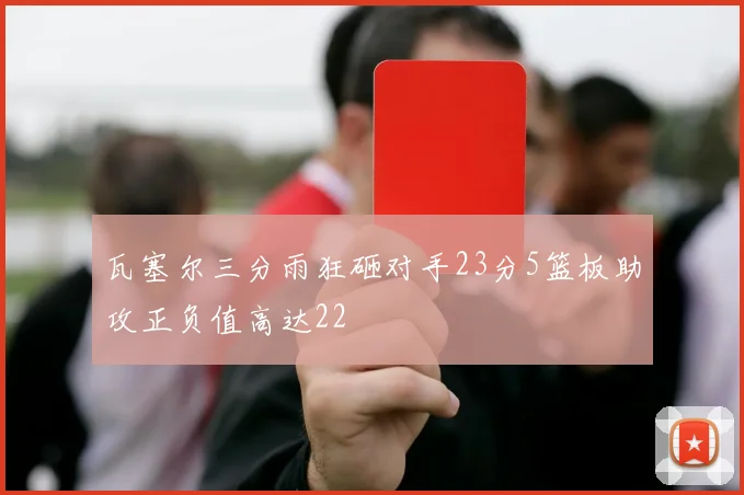 瓦塞尔三分雨狂砸对手23分5篮板助攻正负值高达22