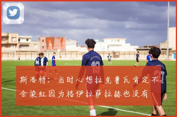 斯洛特：当时心想拉克鲁瓦肯定不会染红因为格伊拉萨拉赫也没有