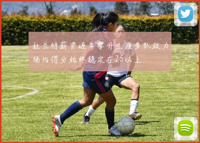 杜兰特薪资逐年攀升生涯多队效力场均得分始终稳定在25以上