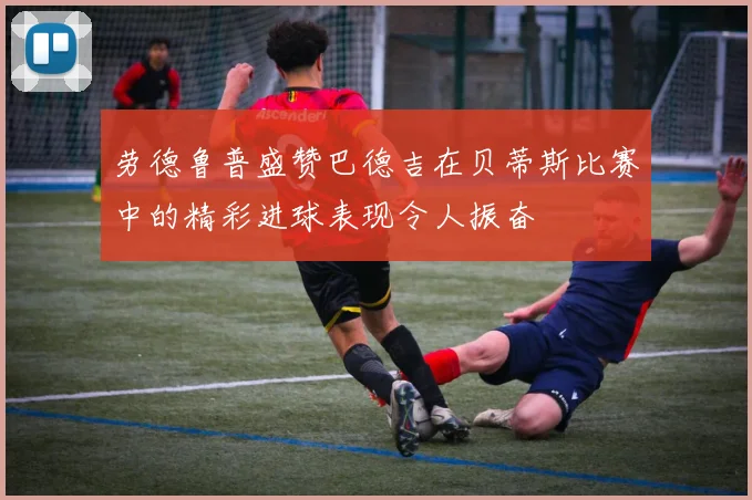 劳德鲁普盛赞巴德吉在贝蒂斯比赛中的精彩进球表现令人振奋