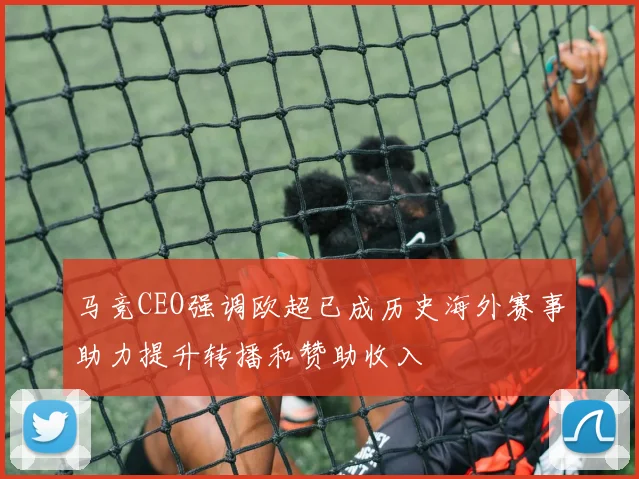 马竞CEO强调欧超已成历史海外赛事助力提升转播和赞助收入