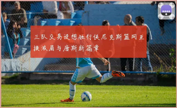 三队交易设想独行侠尼克斯篮网互换浓眉与唐斯新篇章