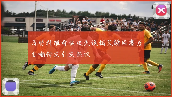 马特科维奇快攻失误搞笑瞬间赛后自嘲转发引发热议