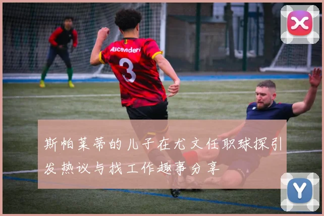 斯帕莱蒂的儿子在尤文任职球探引发热议与找工作趣事分享