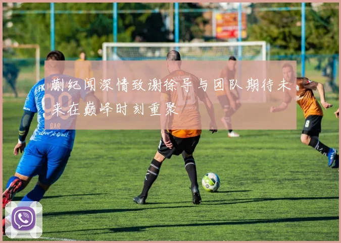 蒯纪闻深情致谢徐导与团队期待未来在巅峰时刻重聚