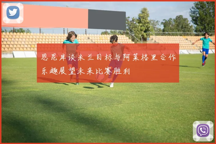 恩昆库谈米兰目标与阿莱格里合作乐趣展望未来比赛胜利